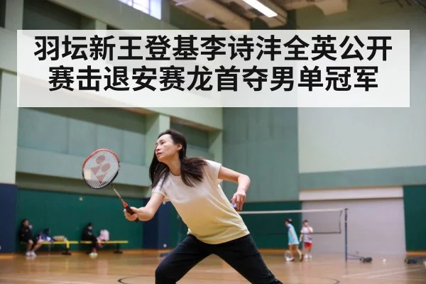 羽坛新王登基李诗沣全英公开赛击退安赛龙首夺男单冠军