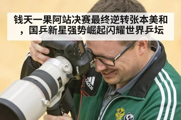 钱天一果阿站决赛最终逆转张本美和，国乒新星强势崛起闪耀世界乒坛
