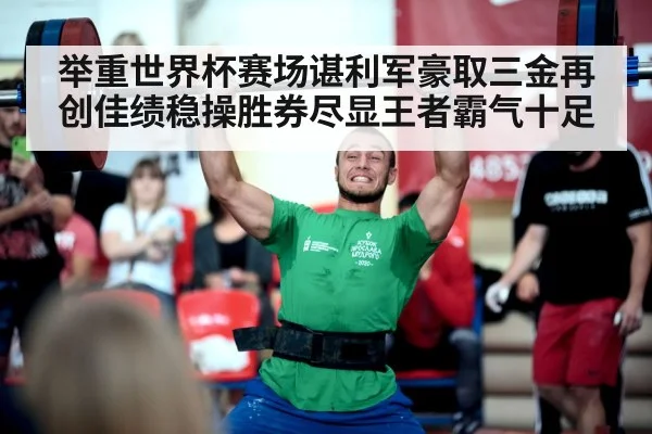 举重世界杯赛场谌利军豪取三金再创佳绩稳操胜券尽显王者霸气十足